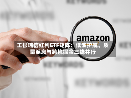 工银瑞信红利ETF矩阵:低波护航、质量派息与跨境掘金三线并行-第1张图片