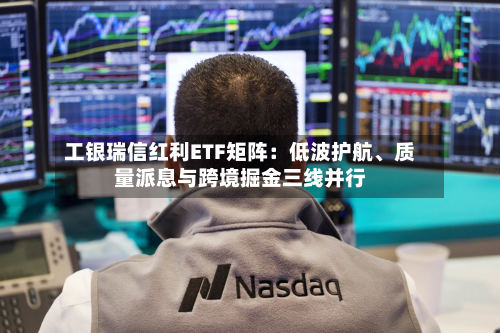 工银瑞信红利ETF矩阵:低波护航、质量派息与跨境掘金三线并行-第2张图片