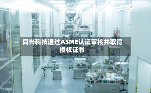 同兴科技通过ASME认证审核并取得授权证书