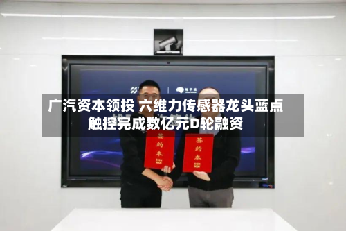 广汽资本领投 六维力传感器龙头蓝点触控完成数亿元D轮融资