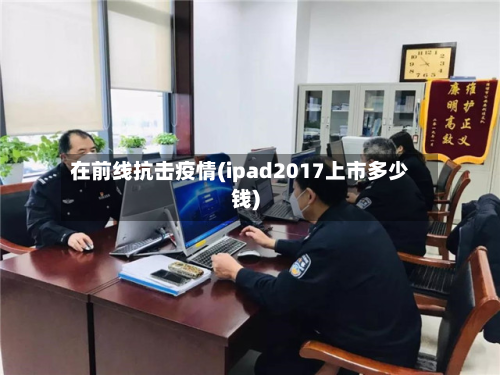 在前线抗击疫情(ipad2017上市多少钱)-第2张图片