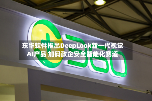 东华软件推出DeepLook新一代视觉AI产品 加码政企安全智能化赛道-第2张图片