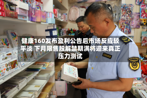 健康160发布盈利公告后市场反应较平淡 下月限售股解禁期满将迎来真正压力测试-第2张图片