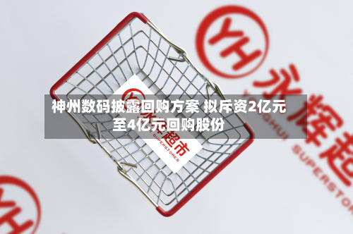 神州数码披露回购方案 拟斥资2亿元至4亿元回购股份-第1张图片