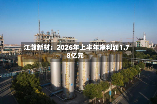 江瀚新材：2026年上半年净利润1.78亿元-第3张图片