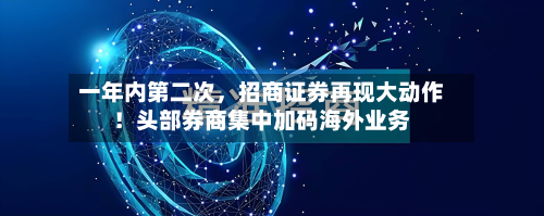 一年内第二次，招商证券再现大动作！头部券商集中加码海外业务