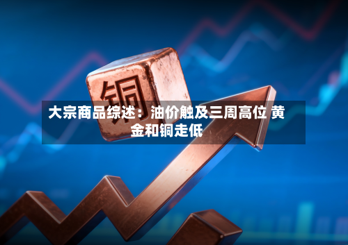 大宗商品综述：油价触及三周高位 黄金和铜走低-第1张图片