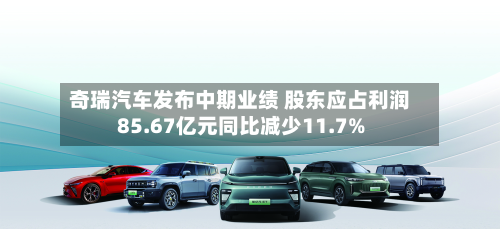 奇瑞汽车发布中期业绩 股东应占利润85.67亿元同比减少11.7%-第2张图片