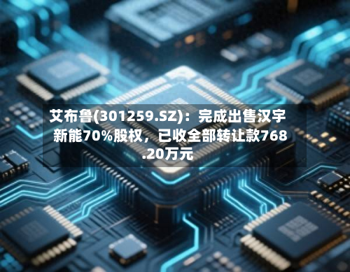艾布鲁(301259.SZ)：完成出售汉宇新能70%股权，已收全部转让款768.20万元