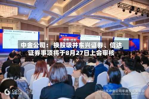中金公司: 换股吸并东兴证券、信达证券事项将于8月27日上会审核-第3张图片