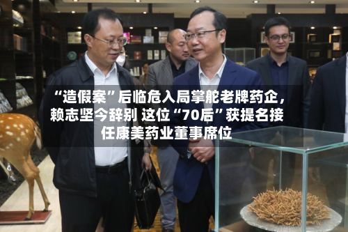 “造假案”后临危入局掌舵老牌药企，赖志坚今辞别 这位“70后”获提名接任康美药业董事席位