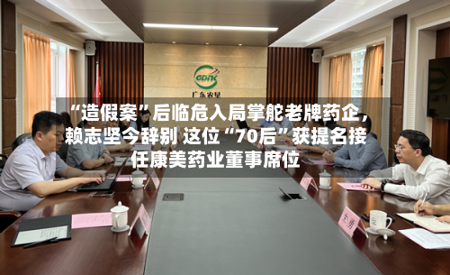 “造假案”后临危入局掌舵老牌药企，赖志坚今辞别 这位“70后”获提名接任康美药业董事席位-第2张图片