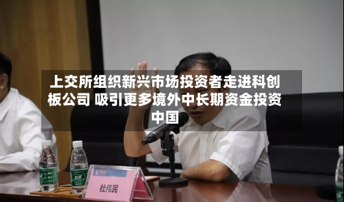 上交所组织新兴市场投资者走进科创板公司 吸引更多境外中长期资金投资中国