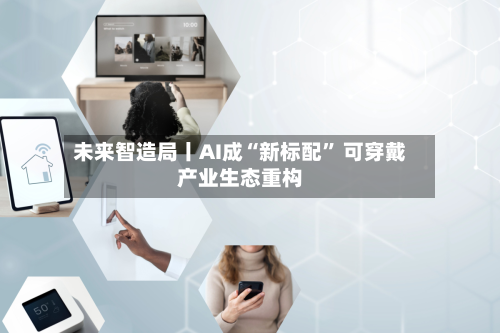 未来智造局丨AI成“新标配” 可穿戴产业生态重构