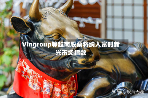 Vingroup等越南股票将纳入富时新兴市场指数