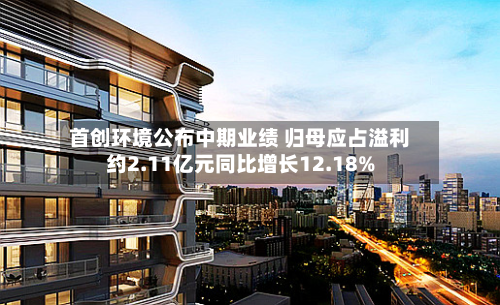 首创环境公布中期业绩 归母应占溢利约2.11亿元同比增长12.18%-第2张图片