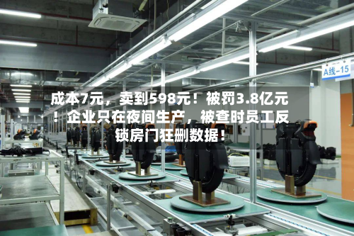成本7元，卖到598元！被罚3.8亿元！企业只在夜间生产，被查时员工反锁房门狂删数据！