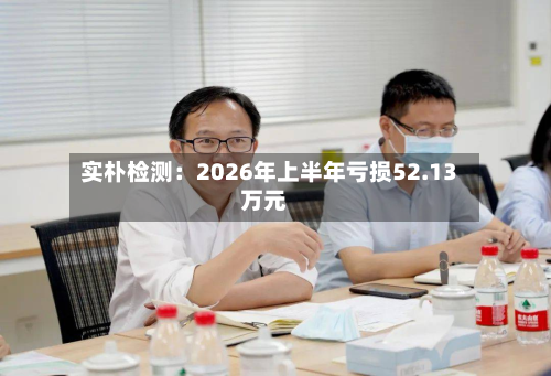 实朴检测：2026年上半年亏损52.13万元-第3张图片