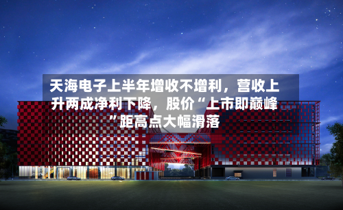 天海电子上半年增收不增利,营收上升两成净利下降,股价“上市即巅峰”距高点大幅滑落-第1张图片
