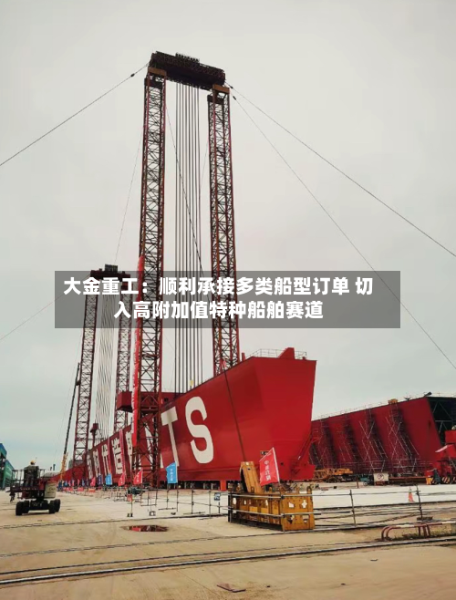 大金重工:顺利承接多类船型订单 切入高附加值特种船舶赛道-第3张图片