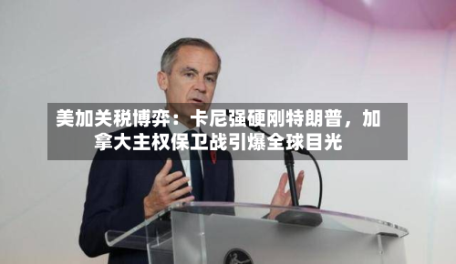 美加关税博弈：卡尼强硬刚特朗普，加拿大主权保卫战引爆全球目光-第2张图片